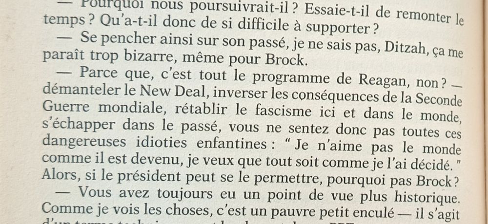 Mais après tout, c'est tout le programme Reagan, n'est-ce pas ? Démanteler le New Deal, inverser les effets de la Seconde Guerre mondiale, restaurer le fascisme au pays et dans le monde entier, fuir dans le passé, vous ne le sentez pas, toute cette dangereuse stupidité infantile ?
Thomas Pynchon, Vineland