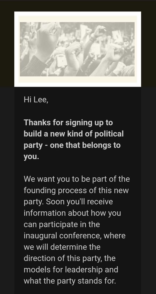 Hi Lee,

Thanks for signing up to build a new kind of political party - one that belongs to you.

We want you to be part of the founding process of this new party. Soon you'll receive information about how you can participate in the inaugural conference, where we will determine the direction of this party, the models for leadership and what the party stands for.