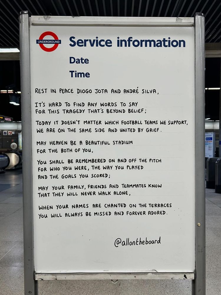UNDERGROUND

Service information

Date

Time

REST IN PEACE DIOGO JOTA AND ANDRÉ SILVA,

IT'S HARD TO FIND ANY WORDS TO SAY FOR THIS TRAGEDY THAT'S BEYOND BELIEF;

TODAY IT DOESN'T MATTER WHICH FOOTBALL TEAMS WE SUPPORT, WE ARE ON THE SAME SIDE AND UNITED BY GRIEF.

MAY HEAVEN BE A BEAUTIFUL STADIUM FOR THE BOTH OF YOU,

YOU SHALL BE REMEMBERED ON AND OFF THE PITCH FOR WHO YOU WERE, THE WAY YOU PLAYED AND THE GOALS YOU SCORED;

MAY YOUR FAMILY, FRIENDS AND TEAMMATES KNOW THAT THEY WILL NEVER WALK ALONE,

WHEN YOUR NAMES ARE CHANTED ON THE TERRACES YOU WILL ALWAYS BE MISSED AND FOREVER ADORED.

@allontheboard