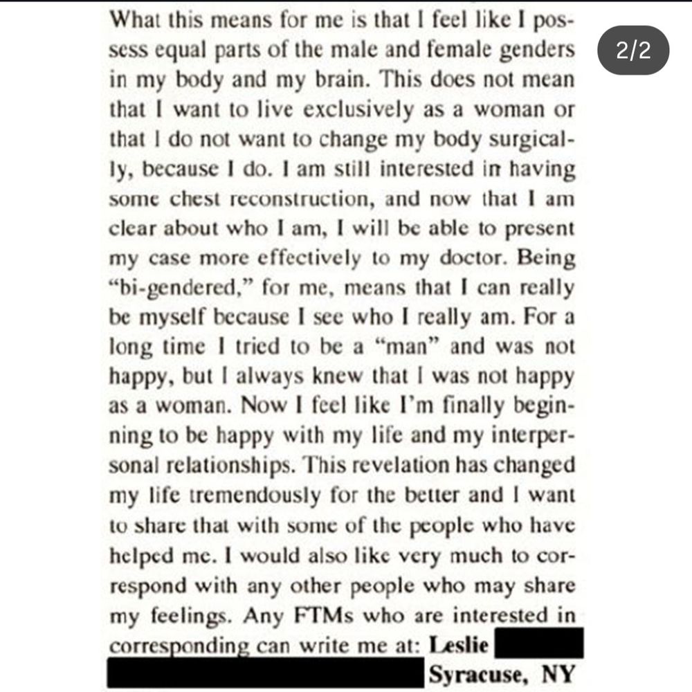 2/2

What this means for me is that I feel like I pos-sess equal parts of the male and female genders in my body and my brain. This does not mean that I want to live exclusively as a woman or that I do not want to change my body surgical-ly, because I do. I am still interested in having some chest reconstruction, and now that I am clear about who I am, I will be able to present my case more effectively to my doctor. Being "bi-gendered," for me, means that I can really be myself because I see who I really am. For a long time I tried to be a "man" and was not happy, but I always knew that I was not happy as a woman. Now I feel like I'm finally begin-ning to be happy with my life and my interper-sonal relationships. This revelation has changed my life tremendously for the better and I want to share that with some of the people who have helped me. I would also like very much to cor-respond with any other people who may share my feelings. Any FTMs who are interested in

corresponding can write me at: Leslie

Syracuse, NY