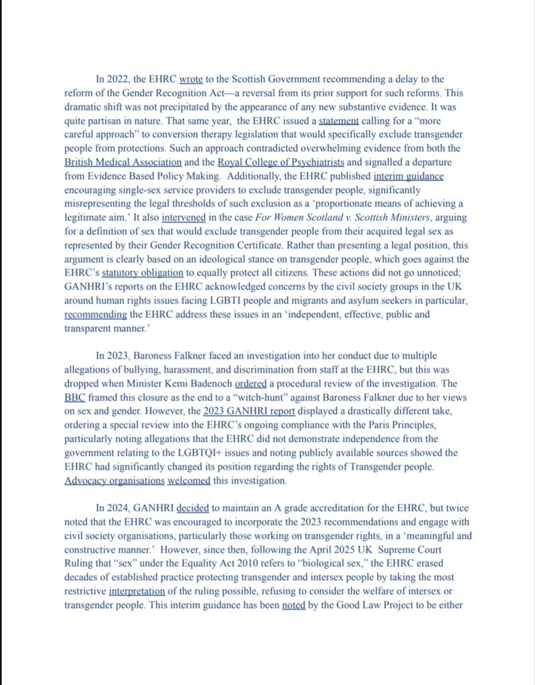 In 2022, the EHRC wrote to the Scottish Government recommending a delay to the reform of the Gender Recognition Act-a reversal from its prior support for such reforms. This dramatic shift was not precipitated by the appearance of any new substantive evidence. It was quite partisan in nature. That same year, the EHRC issued a statement calling for a "more careful approach" to conversion therapy legislation that would specifically exclude transgender people from protections. Such an approach contradicted overwhelming evidence from both the British Medical Association and the Royal College of Psychiatrists and signalled a departure from Evidence Based Policy Making. Additionally, the EHRC published interim guidance encouraging single-sex service providers to exclude transgender people, significantly misrepresenting the legal thresholds of such exclusion as a 'proportionate means of achieving a legitimate aim. It also intervened in the case For Women Scotland v. Scottish Ministers, arguing for a definition of sex that would exclude transgender people from their acquired legal sex as represented by their Gender Recognition Certificate. Rather than presenting a legal position, this argument is clearly based on an ideological stance on transgender people, which goes against the EHRC's statutory obligation to equally protect all citizens. These actions did not go unnoticed; GANHRI's reports on the EHRC acknowledged concerns by the civil society groups in the UK around human rights issues facing LGBTI people and migrants and asylum seekers in particular, recommending the EHRC address these issues in an 'independent, effective, public and transparent manner."

In 2023, Baroness Falkner faced an investigation into her conduct due to multiple allegations of bullying, harassment, and discrimination from staff at the EHRC, but this was dropped when Minister Kemi Badenoch ordered a procedural review of the investigation. The BBC framed this closure as the end to a "witch-hunt" aga…