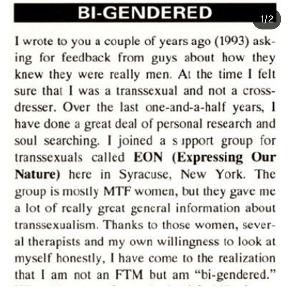 BI-GENDERED

1/2

I wrote to you a couple of years ago (1993) ask-ing for feedback from guys about how they knew they were really men. At the time I felt sure that I was a transsexual and not a cross-dresser. Over the last one-and-a-half years, I have done a great deal of personal research and soul searching. I joined a support group for transsexuals called EON (Expressing Our Nature) here in Syracuse, New York. The group is mostly MTF women, but they gave me a lot of really great general information about transsexualism. Thanks to those women, sever-al therapists and my own willingness to look at myself honestly, I have come to the realization that I am not an FTM but am "bi-gendered."
