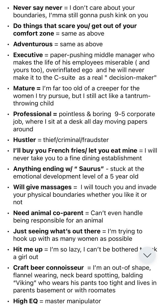 Never say never = I don't care about your boundaries, I'mma still gonna push kink on you
• Do things that scare you/ get out of your
comfort zone = same as above
• Adventurous = same as above
• Executive = paper-pushing middle manager who makes the life of his employees miserable ( and yours too), overinflated ego and he will never make it to the C-suite as a real " decision-maker"
• Mature = I'm far too old of a creeper for the women I try pursue, but I still act like a tantrum-throwing child
• Professional = pointless & boring 9-5 corporate job, where I sit at a desk all day moving papers around
• Hustler = thief/criminal/fraudster
• I'I buy you French fries/ let you eat mine = I will never take you to a fine dining establishment
• Anything ending w/ " Saurus" - stuck at the emotional development level of a 5 year old
• Will give massages = I will touch you and invade your physical boundaries whether you like it or not
• Need animal co-parent = Can't even handle being responsible for