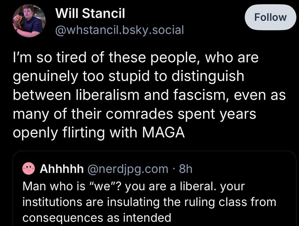 Will Stancil
@whstancil.bsky.social
Follow
I'm so tired of these people, who are genuinely too stupid to distinguish between liberalism and fascism, even as many of their comrades spent years openly flirting with MAGA
Ahhhhh @nerdjpg.com • 8h
Man who is "we"? you are a liberal. your institutions are insulating the ruling class from consequences as intended