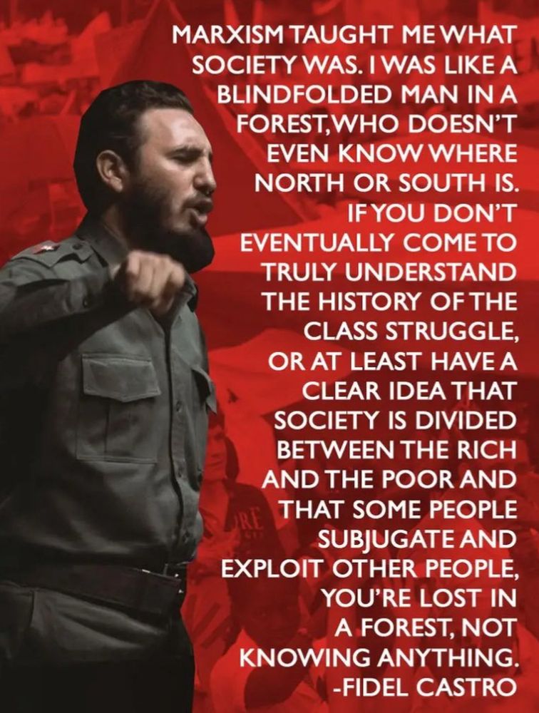 MARXISM TAUGHT ME WHAT SOCIETY WAS. I WAS LIKE A BLINDFOLDED MAN IN A FOREST, WHO DOESN'T EVEN KNOW WHERE NORTH OR SOUTH IS.
IF YOU DON'T
EVENTUALLY COME TO TRULY UNDERSTAND THE HISTORY OF THE CLASS STRUGGLE, OR AT LEAST HAVE A CLEAR IDEA THAT SOCIETY IS DIVIDED BETWEEN THE RICH AND THE POOR AND
RE
THAT SOME PEOPLE SUBJUGATE AND
EXPLOIT OTHER PEOPLE,
YOU'RE LOST IN A FOREST, NOT
KNOWING ANYTHING.
-FIDEL CASTRO