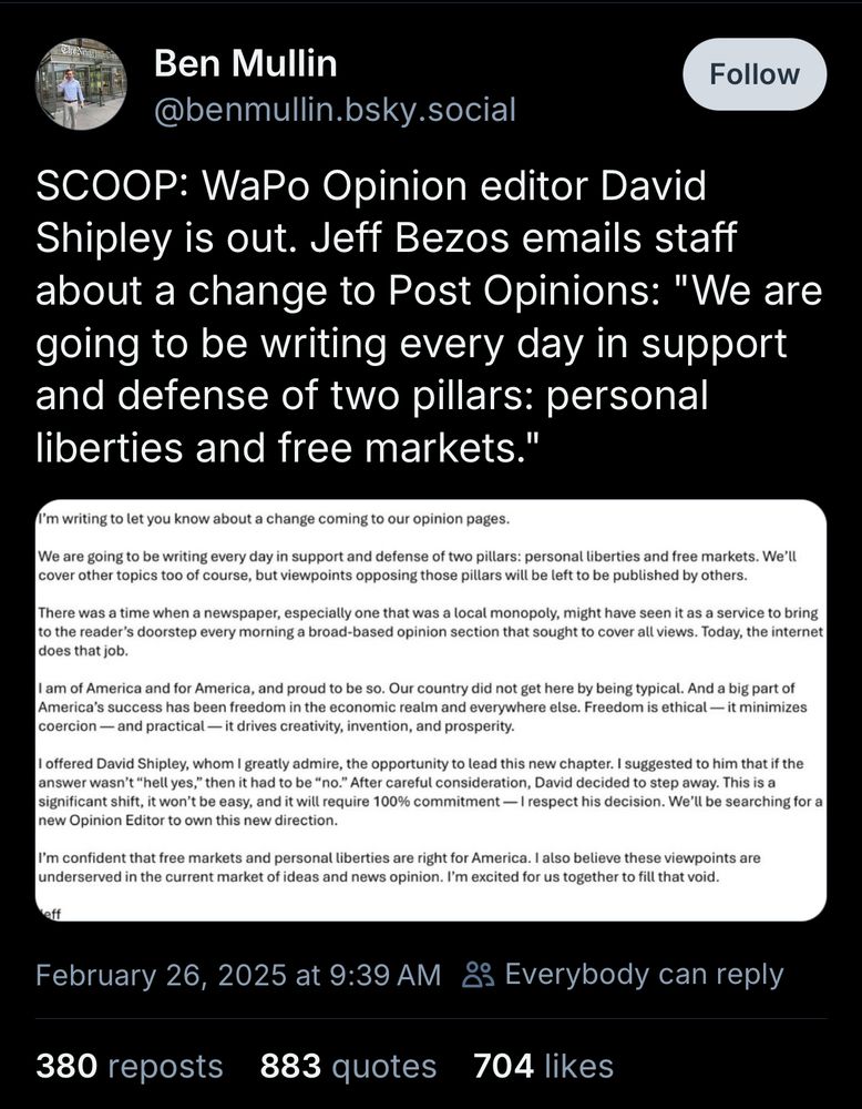 Ben Mullin
@benmullin.bsky.social
Follow
SCOOP: WaPo Opinion editor David Shipley is out. Jeff Bezos emails staff about a change to Post Opinions: "We are going to be writing every day in support and defense of two pillars: personal liberties and free markets."
I'm writing to let you know about a change coming to our opinion pages.
We are going to be writing every day in support and defense of two pillars: personal liberties and free markets. We'll cover other topics too of course, but viewpoints opposing those pillars will be left to be published by others.
There was a time when a newspaper, especially one that was a local monopoly, might have seen it as a service to bring to the reader's doorstep every morning a broad-based opinion section that sought to cover all views. Today, the internet does that job.
I am of America and for America, and proud to be so. Our country did not get here by being typical. And a big part of America's success has been freedom in the economic realm and everywhere else. Freedom is ethical — it minimizes coercion — and practical — it drives creativity, invention, and prosperity.
I offered David Shipley, whom I greatly admire, the opportunity to lead this new chapter. I suggested to him that if the answer wasn't "hell yes," then it had to be "no." After careful consideration, David decided to step away. This is a significant shift, it won't be easy, and it will require 100% commitment — I respect his decision. We'll be searching for a new Opinion Editor to own this new direction.
I'm confident that free markets and personal liberties are right for America. I also believe these viewpoints are underserved in the current market of ideas and news opinion. I'm excited for us together to fill that void.
February 26, 2025 at 9:39 AM & Everybody can reply
380 reposts
883 quotes
704 likes