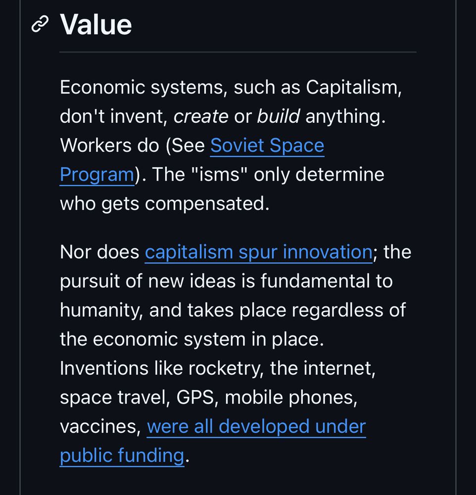c Value
Economic systems, such as Capitalism, don't invent, create or build anything.
Workers do (See Soviet Space
Program). The "isms" only determine who gets compensated.
Nor does capitalism spur innovation; the pursuit of new ideas is fundamental to humanity, and takes place regardless of the economic system in place.
Inventions like rocketry, the internet, space travel, GPS, mobile phones, vaccines, were all developed under public funding.