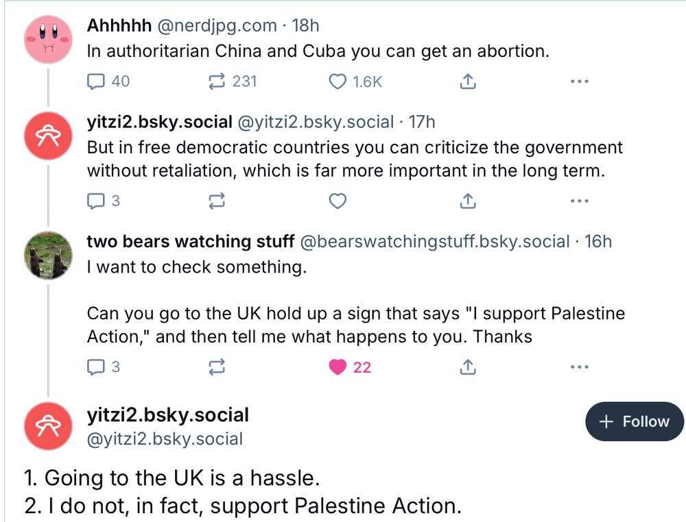 In authoritarian China and Cuba you can get an abortion.
40
①231
O 1.6K
•••
yitzi2.bsky.social @yitzi2.bsky.social • 17h But in free democratic countries you can criticize the government
without retaliation, which is far more important in the long term.
3
•••
two bears watching stuff @bearswatchingstuff.bsky.social • 16h
I want to check something. Can you go to the UK hold up a sign that says "I support Palestine
Action," and then tell me what happens to you. Thanks
3
22
.. •
yitzi2.bsky.social
@yitzi2.bsky.social
1. Going to the UK is a hassle.
2. I do not, in fact, support Palestine Action.