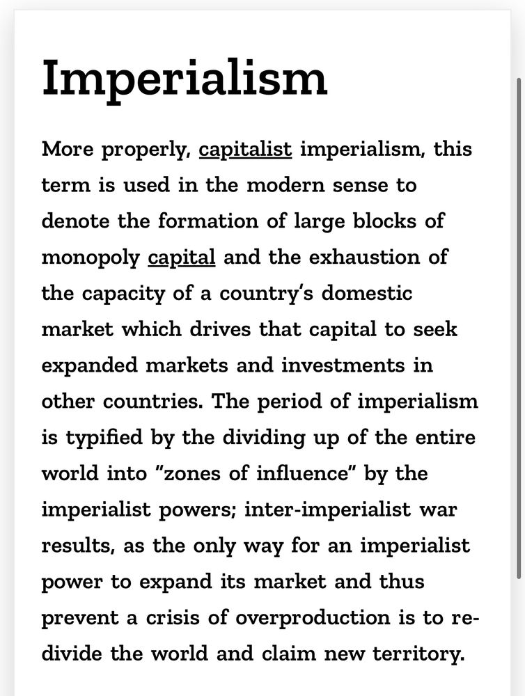 Imperialism More properly, capitalist imperialism, this term is used in the modern sense to denote the formation of large blocks of monopoly capital and the exhaustion of the capacity of a country's domestic market which drives that capital to seek expanded markets and investments in other countries. The period of imperialism is typified by the dividing up of the entire world into 