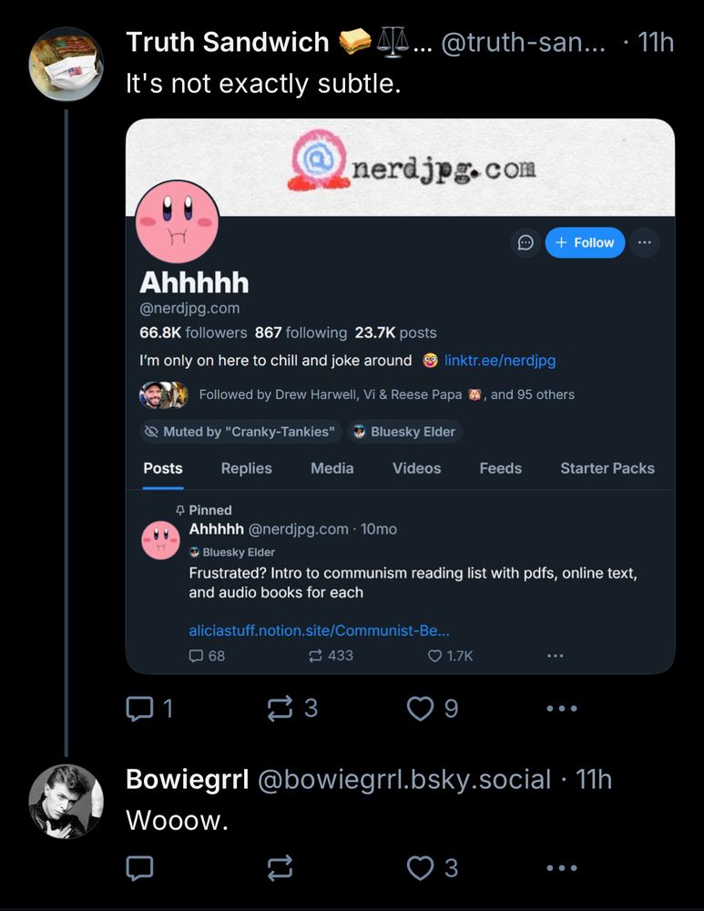 Truth Sandwich
It's not exactly subtle.
@truth-san...
• 11h
nerdjpg. com
+ Follow
Ahhhhh
@nerdjpg.com
66.8K followers 867 following 23.7K posts
I'm only on here to chill and joke around
8 linktr.ee/nerdjpg
Followed by Drew Harwell, Vi & Reese Papa #, and 95 others
@ Muted by "Cranky-Tankies"
Bluesky Elder
Posts
Replies
Media
Videos
Feeds
Starter Packs
4 Pinned
Ahhhhh @nerdjpg.com • 10mo
• Bluesky Elder
Frustrated? Intro to communism reading list with pdfs, online text, and audio books for each
aliciastuff.notion.site/Communist-Be...
068
$ 433
..•
1
O 1.7K
9
...
Bowiegrrl@bowiegrrl.bsky.social • 11h
Wooow.
3