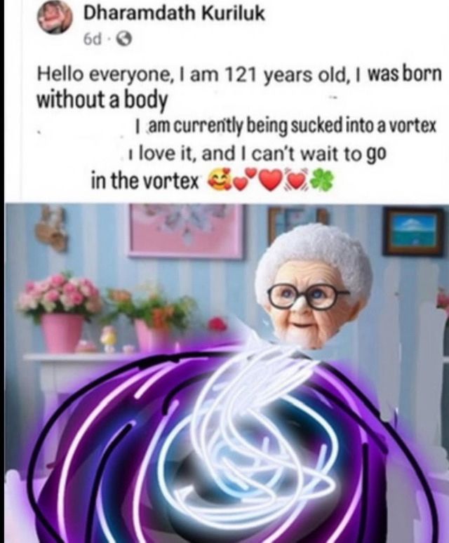 Dharamdath Kuriluk
6d •
Hello everyone, I am 121 years old, I was born without a body
I am currently being sucked into a vortex
I love it, and I can't wait to go
in the vortex