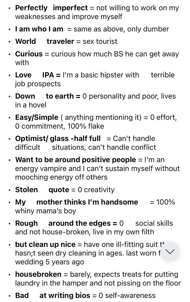 Perfectly imperfect = not willing to work on my weaknesses and improve myself
• I am who I am = same as above, only dumber
• World traveler = sex tourist
• Curious = curious how much BS he can get away with
• Love IPA = I'm a basic hipster with terrible job prospects
• Down to earth = 0 personality and poor, lives in a hovel
• Easy/Simple ( anything mentioning it) = 0 effort, O commitment, 100% flake
• Optimist/ glass -half full = Can't handle difficult situations, can't handle conflict
• Want to be around positive people = I'm an energy vampire and I can't sustain myself without mooching energy off others
• Stolen quote = 0 creativity
• My mother thinks I'm handsome = 100% whiny mama's boy
• Rough around the edges = 0 social skills and not house-broken, live in my own filth
• but clean up nice = have one ill-fitting suit t' hasn;t seen dry cleaning in ages. last worn f V wedding 5 years ago
• housebroken = barely, expects treats for putting laundry in the hamper and not pissing on the
