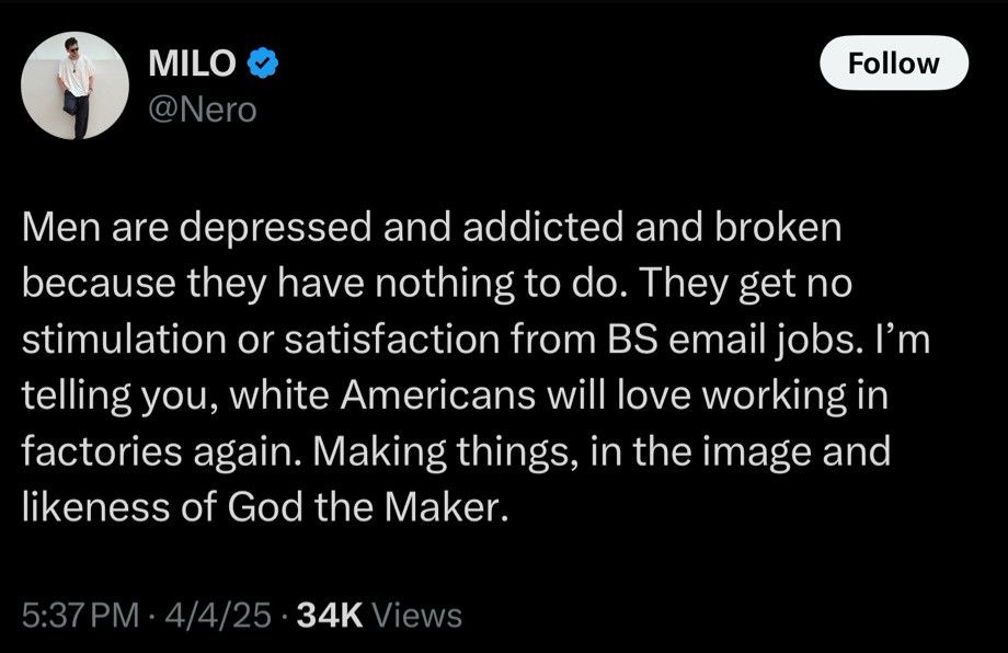 MILO
@Nero
Follow
Men are depressed and addicted and broken because they have nothing to do. They get no stimulation or satisfaction from BS email jobs. I'm telling you, white Americans will love working in factories again. Making things, in the image and likeness of God the Maker.
5:37 PM • 4/4/25 • 34K Views