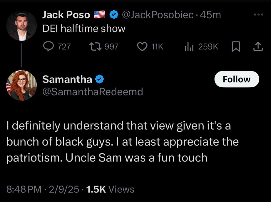 Jack Poso
DEl halftime show
@JackPosobiec •45m
727
17 997
11K
Il 259K
贝
企
Samantha
@SamanthaRedeemd
Follow
I definitely understand that view given it's a bunch of black guys. I at least appreciate the patriotism. Uncle Sam was a fun touch
8:48 PM • 2/9/25 • 1.5K Views