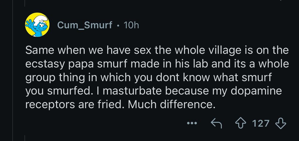 Cum_Smurf • 10h
Same when we have sex the whole village is on the ecstasy papa smurf made in his lab and its a whole group thing in which you dont know what smurf you smurfed. I masturbate because my dopamine receptors are fried. Much difference.
•••|
127