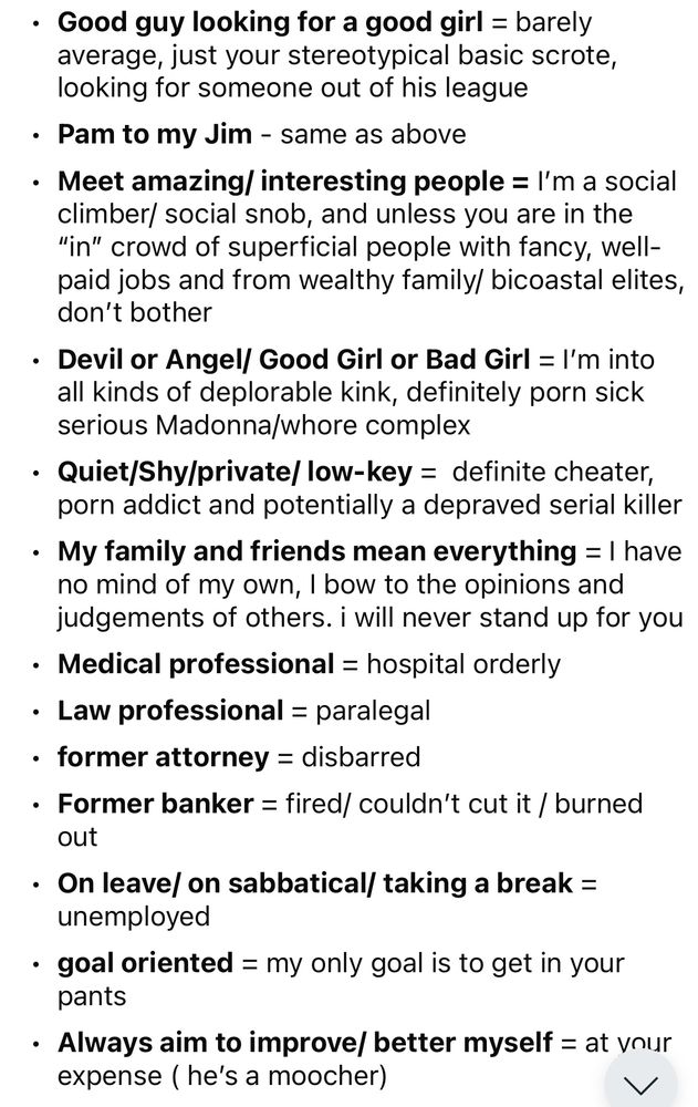 Good guy looking for a good girl = barely average, just your stereotypical basic scrote, looking for someone out of his league
• Pam to my Jim - same as above
• Meet amazing/ interesting people = I'm a social climber/ social snob, and unless you are in the
"in" crowd of superficial people with fancy, well-paid jobs and from wealthy family/ bicoastal elites, don't bother
• Devil or Angel/ Good Girl or Bad Girl = I'm into all kinds of deplorable kink, definitely porn sick serious Madonna/whore complex
• Quiet/Shy/private/ low-key = definite cheater, porn addict and potentially a depraved serial killer
• My family and friends mean everything = I have no mind of my own, I bow to the opinions and judgements of others. i will never stand up for you
• Medical professional = hospital orderly
• Law professional = paralegal
• former attorney = disbarred
• Former banker = fired/ couldn't cut it / burned out
• On leave/ on sabbatical/ taking a break = unemployed
• goal oriented = my only goal is t