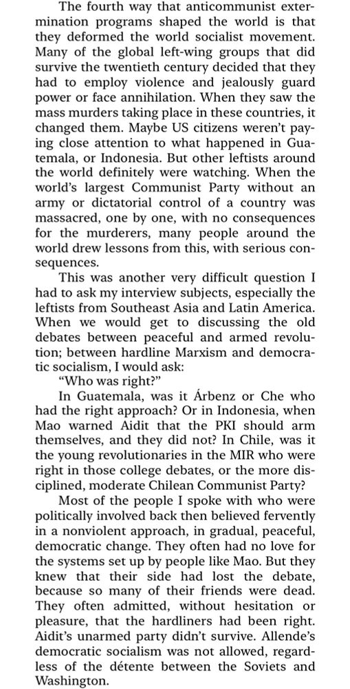The fourth way that anticommunist extermination programs shaped the world is that they deformed the world socialist movement.
Many of the global left-wing groups that did survive the twentieth century decided that they had to employ violence and jealously guard power or face annihilation. When they saw the mass murders taking place in these countries, it changed them. Maybe US citizens weren't paying close attention to what happened in Gua-temala, or Indonesia. But other leftists around the world definitely were watching. When the world's largest Communist Party without an army or dictatorial control of a country was massacred, one by one, with no consequences for the murderers, many people around the world drew lessons from this, with serious con-sequences.
This was another very difficult question I had to ask my interview subjects, especially the leftists from Southeast Asia and Latin America.
When we would get to discussing the old debates between peaceful and armed revolu-tion; between hardline Marxism and democratic socialism, I would ask:
"Who was right?"
In Guatemala, was it Arbenz or Che who had the right approach? Or in Indonesia, when Mao warned Aidit that the PKI should arm themselves, and they did not? In Chile, was it the young revolutionaries in the MIR who were right in those college debates, or the more dis-ciplined, moderate Chilean Communist Party?
Most of the people I spoke with who were politically involved back then believed fervently in a nonviolent approach, in gradual, peaceful, democratic change. They often had no love for the systems set up by people like Mao. But they knew that their side had lost the debate, because so many of their friends were dead.
They often admitted, without hesitation or pleasure, that the hardliners had been right.
Aidit's unarmed party didn't survive. Allende's democratic socialism was not allowed, regardless of the détente between the Soviets and Washington.