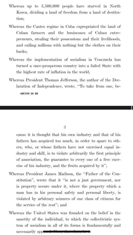 Whereas up to 3,500,000 people have starved in North Korea, dividing a land of freedom from a land of destitu-tion;
Whereas the Castro regime in Cuba expropriated the land of Cuban farmers and the businesses of Cuban entre-preneurs, stealing their possessions and their livelihoods, and exiling millions with nothing but the clothes on their backs;
Whereas the implementation of socialism in Venezuela has turned a once-prosperous country into a failed State with the highest rate of inflation in the world;
Whereas President Thomas Jefferson, the author of the Dee-laration of Independence, wrote, "To take from one, be-
•HCON 58 IH
3
cause it is thought that his own industry and that of his fathers has acquired too much, in order to spare to oth-ers, who, or whose fathers have not exereised equal industry and skill, is to violate arbitrarily the first principle of association, the guarantee to every one of a free exer-eise of his industry, and the fruits acquired by it";
Whereas President James Madison, the "Father of the Con-stitution", wrote that it "is not a just government, nor is property secure under it, where the property which a man has in his personal safety and personal liberty, is violated by arbitrary seizures of one class of eitizens for the service of the rest"; and
Whereas the United States was founded on the belief in the sanetity of the individual, to which the collectivistic system of socialism in all of its forms is fundamentally and necessarily opport