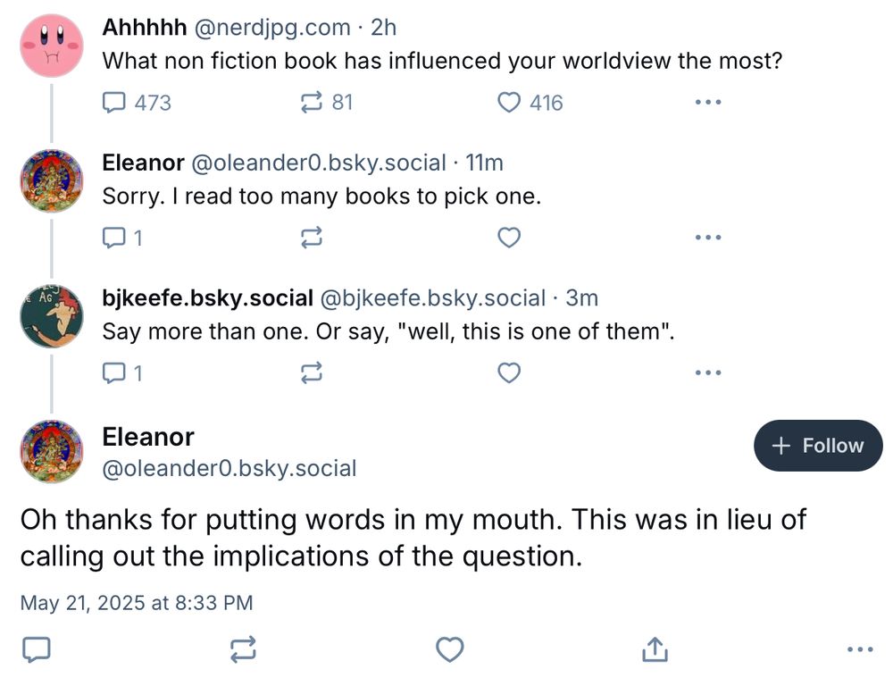 What non fiction book has influenced your worldview the most?
473
₴ 81
© 416.
Eleanor @oleander0.bsky.social • 11m
Sorry. I read too many books to pick one.
bjkeefe.bsky.social@bjkeefe.bsky.social 3m
Say more than one. Or say, "well, this is one of them". Eleanor
@oleander0.bsky.social Oh thanks for putting words in my mouth. This was in lieu of
calling out the implications of the question.