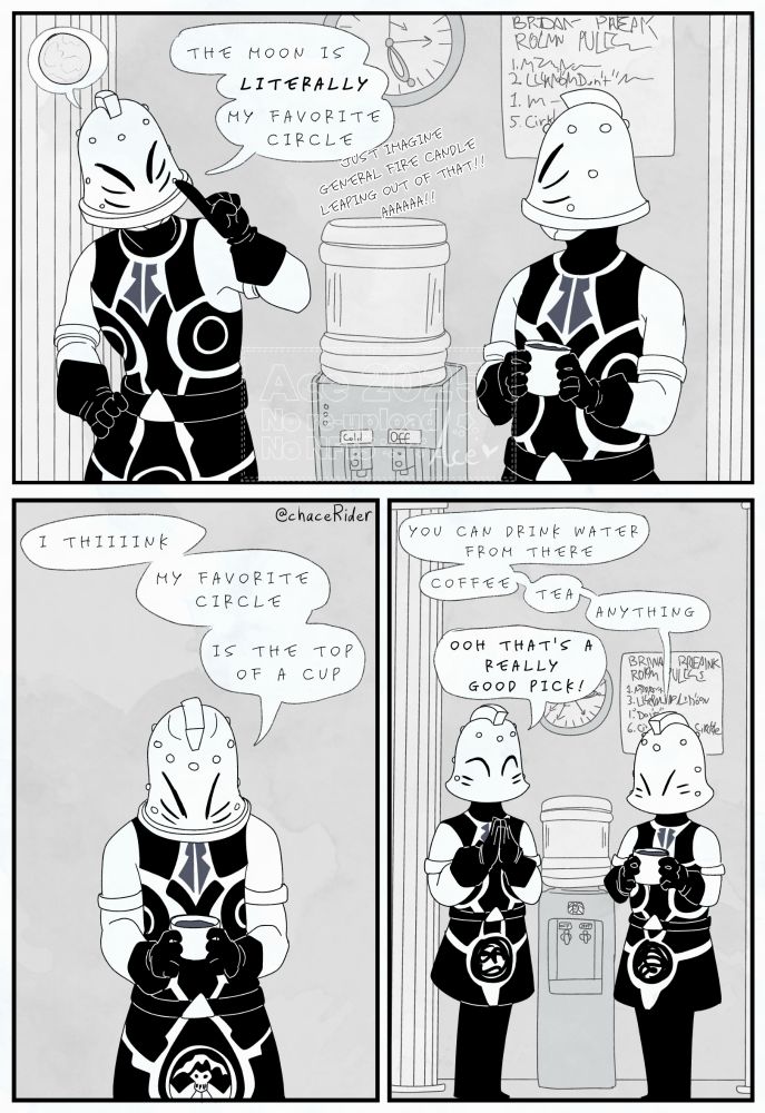 A black-and-white 3 panel comic. The first panel shows two Bridan bell footsoldiers standing next to a water cooler; one of them declares "The moon is LITERALLY my favorite circle." (In smaller text, they add "Just imagine General Fire Candle leaping out of that! Aaaaa!!") The second panel shows the other footsoldier staring down at their cup and hesitantly replying "I thiiiink my favorite circle is the top of a cup." The final panel shows both the footsoldiers again, the cup footsoldier continuing their sentence: "You can drink water from there, coffee, tea, anything." The moon footsoldier claps, cheering: "Ooh that's a really good pick!" End ID.