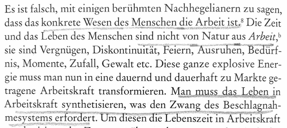 Ausschnitt aus Foucault: Die Strafgesellschaft: 
"Es ist falsch, mit einigen berühmten Nachhegelianern zu sagen, dass das konkrete Wesen des Menschen die Arbeit ist. Die Zeit und das Leben des Menschen sind nicht von Natur aus Arbeit, sie sind Vergnügen, Diskontinuität, Feiern, Ausruhen, Bedürfnis, Moment, Zufall, Gewalt etc. Diese ganze explosive Energie muss man nun in eine dauernd und dauerhaft zu Markte getragene Arbeitskraft transformieren. Man muss das Leben in Arbeitskraft synthetisieren, was den Zwang des Beschlagnahmesystems erfordert.“
