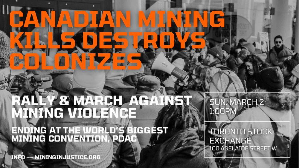 A black and white photograph showing a crowd of people, with some holding megaphones is in the background. Text in the foreground says "Canadian mining kills, destroys, colonizes. Rally and March against mining violence. Ending at the world's biggest mining convention, PDAC. Sunday March 2. 1:00. Toronto Stock Exchange. 100 Adelaide St W. Info - mining injustice.org