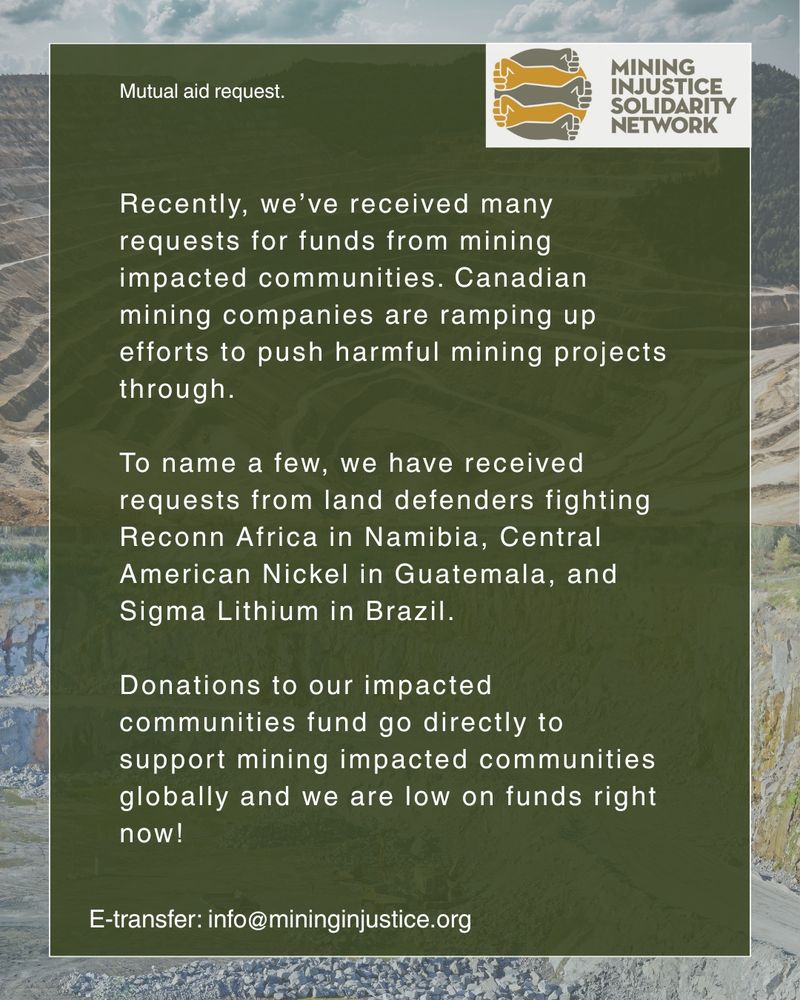Text on a green backgound, with an image of an open pit mine behind. Text says "Recently, we've received many requests for funds from mining impacted communities. Canadian mining companies are ramping up efforts to push harmful mining projects through. To name a few, we have received requests from land defenders fighting Reconn Africa in Namibia, Central American Nickel in Guatemala and Sigma Lithium in Brazil. Donations to our impacted community fund go directly to support mining impacted communities globally and we are low on funds right now!."