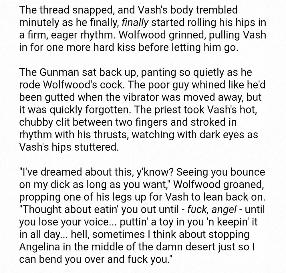 The thread snapped, and Vash's body trembled minutely as he finally, finally started rolling his hips in a firm, eager rhythm. Wolfwood grinned, pulling Vash in for one more hard kiss before letting him go.

The Gunman sat back up, panting so quietly as he rode Wolfwood's cock. The poor guy whined like he'd been gutted when the vibrator was moved away, but it was quickly forgotten. The priest took Vash's hot, chubby clit between two fingers and stroked in rhythm with his thrusts, watching with dark eyes as Vash's hips stuttered.

"I've dreamed about this, y'know? Seeing you bounce on my dick as long as you want," Wolfwood groaned, propping one of his legs up for Vash to lean back on. "Thought about eatin' you out until - fuck, angel - until you lose your voice... puttin' a toy in you 'n keepin' it in all day... hell, sometimes I think about stopping Angelina in the middle of the damn desert just so I can bend you over and fuck you."
