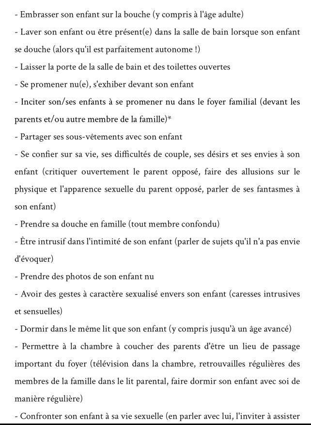 1: embrasser son enfant sur la bouche y compris a l'age adulte
2: laver son enfant ou etre présent dans la salle de bain lorsque son enfant se douche alors qu'il est partafment autonome
3: laisser la porte de la salle de bain et des toilettes ouvertes
4: se promener nu et s'exhiber devant son enfant
5: inciter son enfant a se promener nu dnas le foyer famillial devant les parents et ou autre membre de la famille
6: partager les osus vetements avec son enfant
7: se confier sur sa vie, ses difficultés de couples, ses desirs et ses envies a son enfant 
8: prendre sa douche en famille tout membre confondu
9: etre intrusif dans l'intimité de son enfant
10: prendre des photos de son enfant nu
11: avoir des geste a caratere sexualité evners son enfant
12: dormir dans le meme lit que son enfant y comrpis a un age avancé
13: permettre al achanmbre a coucher des parents d'etre un lieu de passage important du foyer (tele dans la chambre etc)