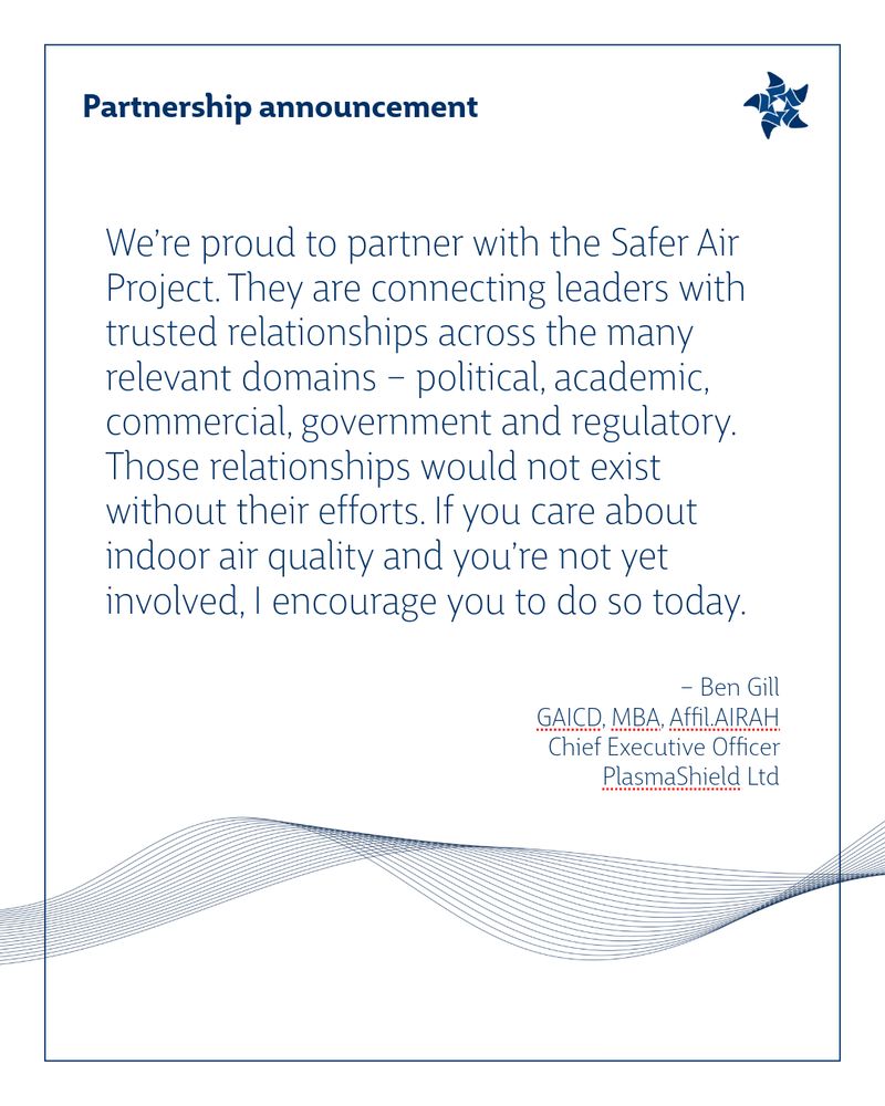 We’re proud to partner with the Safer Air Project. They are connecting leaders with trusted relationships across the many relevant domains – political, academic, commercial, government and regulatory. Those relationships would not exist without their efforts. If you care about indoor air quality and you’re not yet involved, I encourage you to do so today.
– Ben Gill GAICD, MBA, Affil.AIRAH Chief Executive Officer PlasmaShield Ltd