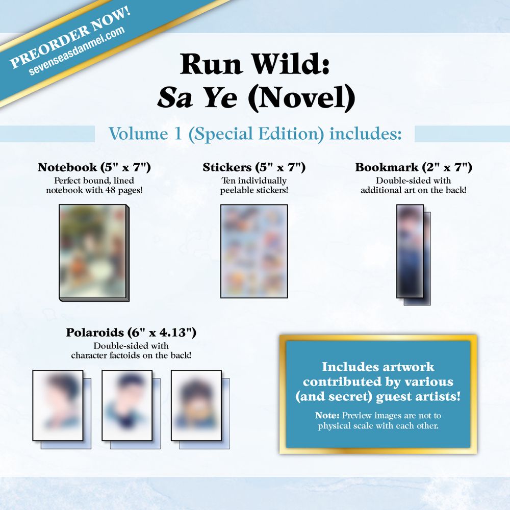 Pre-order Now: Run Wild: Sa Ye (Novel). Volume 1 (Special Edition) includes: Notebook (5" x 7"): Perfect bound, lined notebook with 48 pages! Stickers (5" x 7"): Ten individually peelable stickers! Bookmark (2" x 7"): Double-sided with additional art on the back! Polaroids (6" x 4.13"): Double-sided with character factoids on the back! Includes artwork contributed by various (and secret) guest artists! Note: Preview images are not to physical scale with each other. Pre-order now: sevenseasdanmei.com.