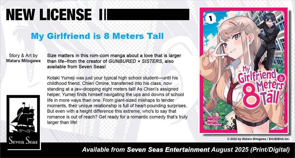 New License: My Girlfriend is 8 Meters Tall. Story and art by Wataru Mitogawa. Size matters in this rom-com manga about a love that is larger than life–from the creator of GUNBURED × SISTERS, also available from Seven Seas! Kotaki Yumeji was just your typical high school student—until his childhood friend, Chieri Omine, transferred into his class, now standing at a jaw-dropping eight meters tall! As Chieri’s assigned helper, Yumeji finds himself navigating the ups and downs of school life in more ways than one. From giant-sized mishaps to tender moments, their unique relationship is full of heart-pounding surprises. But even with a height difference this extreme, who's to say that romance is out of reach? Get ready for a romantic comedy that’s truly larger than life! © 2022 by Wataru Mitogawa / SHUEISHA Inc. Available from Seven Seas Entertainment August 2025 (Print/Digital).