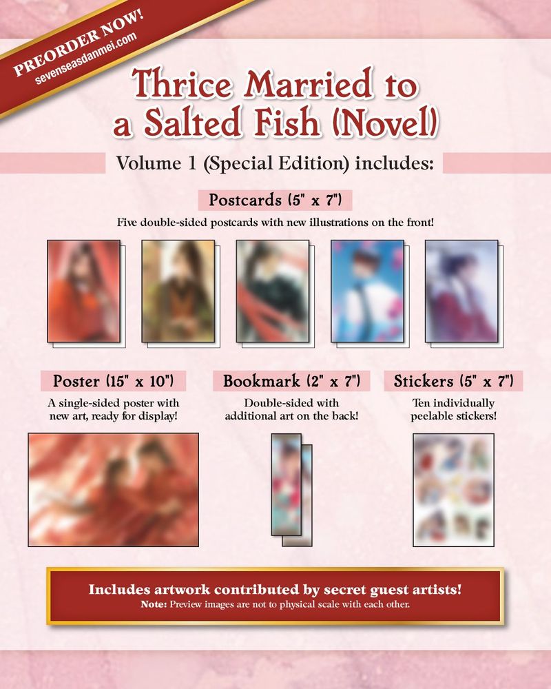 Preorder Now! SevenSeasDanmei.com. Thrice Married to a Salted Fish (Novel). Volume 1 (Special Edition) includes: Postcards (5" x 7"). Five double-sided postcards with new illustrations on the front! Poster (15" x 10"). A single-sided poster with new art, ready for display! Bookmark (2" x 7"). Double-sided with additional art on the back! Stickers (5" x 7"). Ten individually peelable stickers! Includes artwork contributed by various (and secret) guest artists! Note: Preview images are not to physical scale with each other.