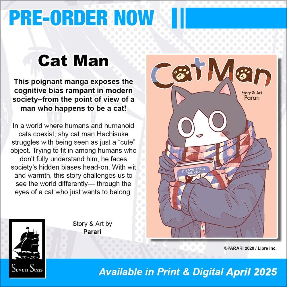 Pre-order Now: Cat Man. This poignant manga exposes the cognitive bias rampant in modern society–from the point of view of a man who happens to be a cat! In a world where humans and humanoid cats coexist, shy cat man Hachisuke struggles with being seen as just a “cute” object. Trying to fit in among humans who don’t fully understand him, he faces society’s hidden biases head-on. With wit and warmth, this story challenges us to see the world differently— through the eyes of a cat who just wants to belong. Story and Art by Parari. ©PARARI 2020 / Libre Inc. Available in Print and Digital April 2025.