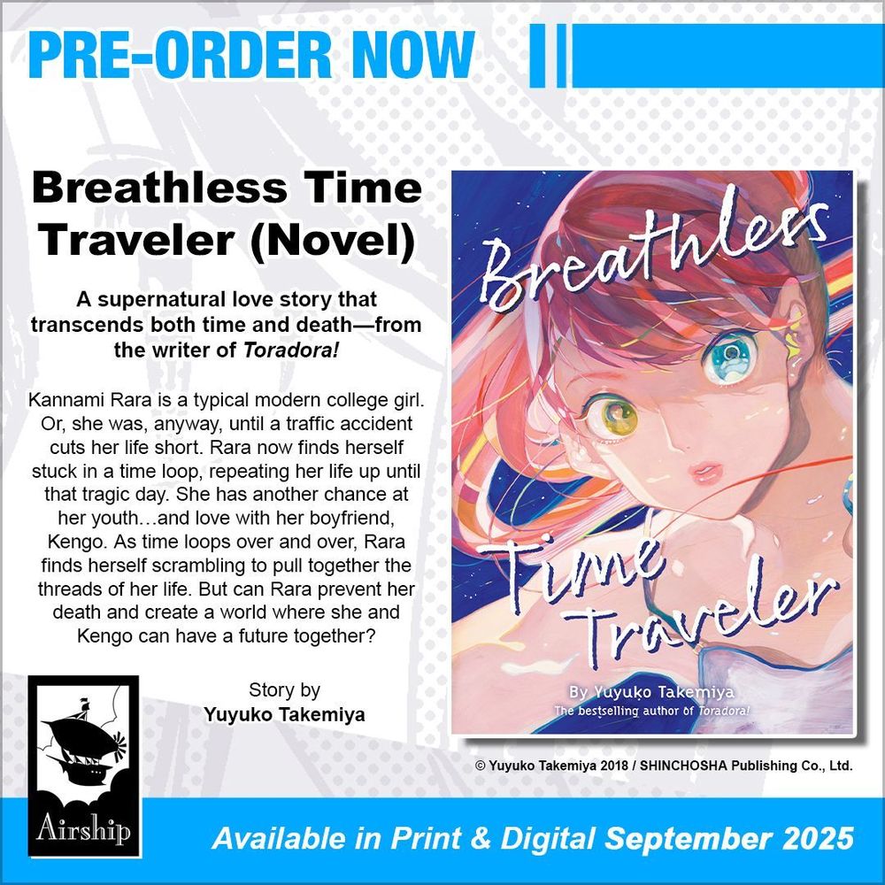 Pre-order Now: Breathless Time Traveler (Novel). A supernatural love story that transcends both time and death—from the writer of Toradora! Kannami Rara is a typical modern college girl. Or, she was, anyway, until a traffic accident cuts her life short. Rara now finds herself stuck in a time loop, repeating her life up until that tragic day. She has another chance at her youth…and love with her boyfriend, Kengo. As time loops over and over, Rara finds herself scrambling to pull together the threads of her life. But can Rara prevent her death and create a world where she and Kengo can have a future together? Story by Yuyuko Takemiya. © Yuyuko Takemiya 2018 / SHINCHOSHA Publishing Co., Ltd. Available in Print and Digital September 2025.