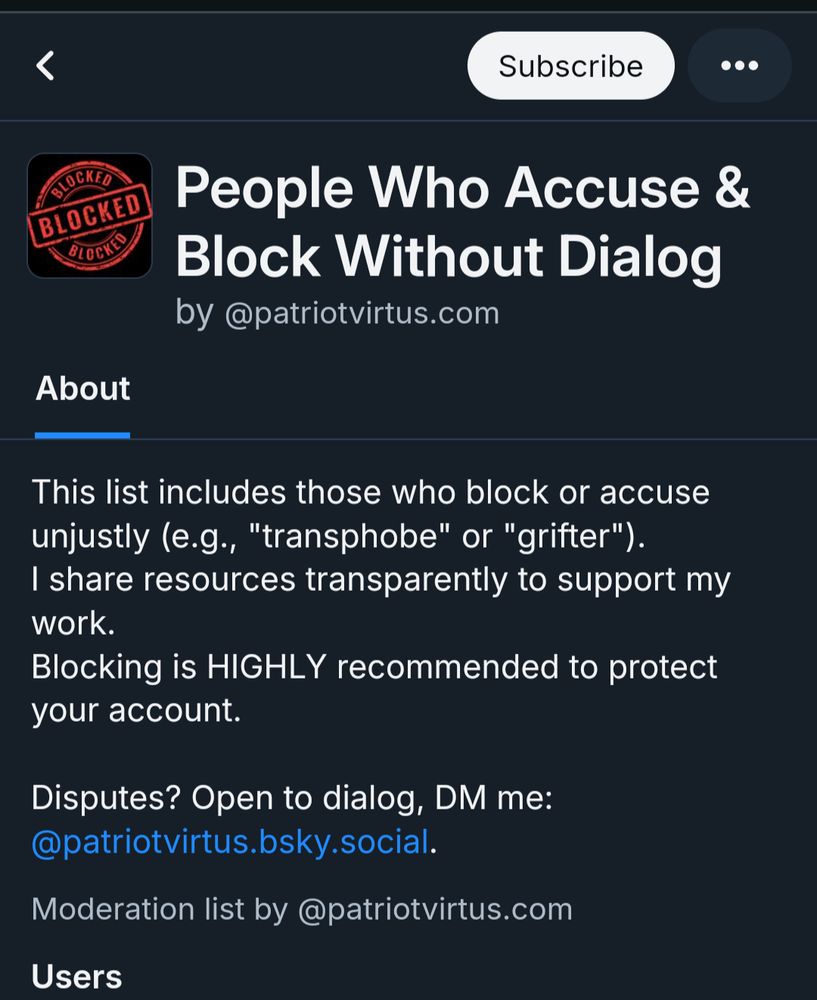 Screenshot of a blocklist that I'm on apparently. Text reads: 

People Who Accuse & Block Without Dialog by @patriotvirtus.com

About

This list includes those who block or accuse unjustly (e.g., "transphobe" or "grifter").

I share resources transparently to support my work.

Blocking is HIGHLY recommended to protect your account.

Disputes? Open to dialog, DM me: @patriotvirtus.bsky.social.

Moderation list by @patriotvirtus.com