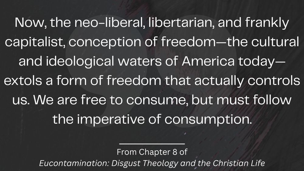 Now, the neo-liberal, libertarian, and frankly capitalist, conception of freedom-the cultural and ideological waters of America today-extols a form of freedom that actually controls us. We are free to consume, but must follow the imperative of consumption.

From Chapter 8 of Eucontamination: Disgust Theology and the Christian Life