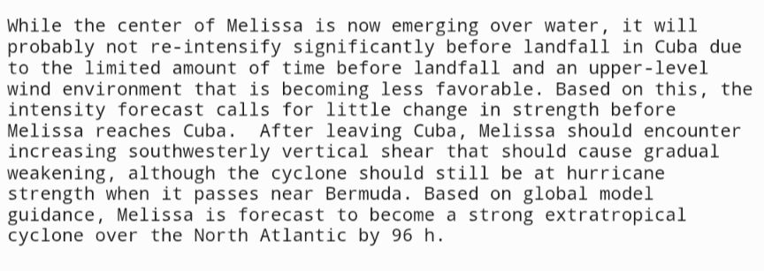 While the center of Melissa is now emerging over water, it will 
probably not re-intensify significantly before landfall in Cuba due 
to the limited amount of time before landfall and an upper-level 
wind environment that is becoming less favorable. Based on this, the
intensity forecast calls for little change in strength before
Melissa reaches Cuba.  After leaving Cuba, Melissa should encounter
increasing southwesterly vertical shear that should cause gradual
weakening, although the cyclone should still be at hurricane
strength when it passes near Bermuda. Based on global model
guidance, Melissa is forecast to become a strong extratropical
cyclone over the North Atlantic by 96 h.