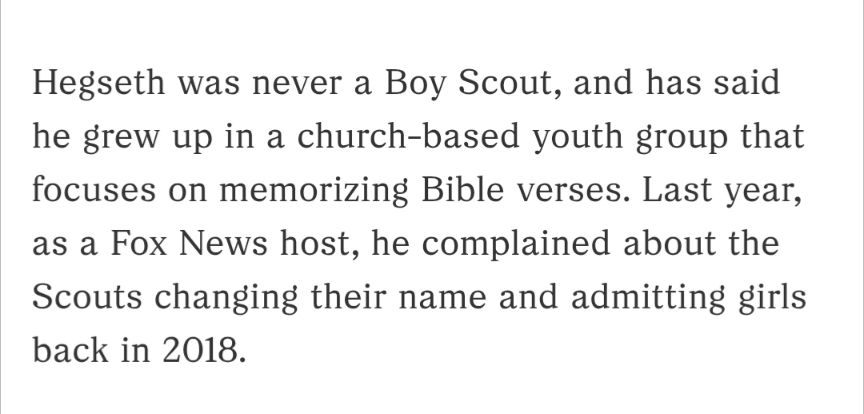 Hegseth was never a Boy Scout, and has said he grew up in a church-based youth group that focuses on memorizing Bible verses. Last year, as a Fox News host, he complained about the Scouts changing their name and admitting girls back in 2018.