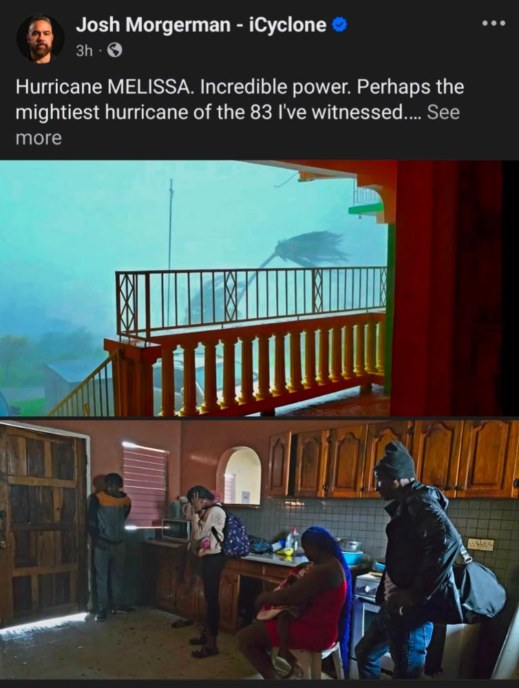 Facebook post by Josh Morgerman - iCyclone

Text reads: Hurricane MELISSA. Incredible power. Perhaps the mightiest hurricane of the 83 I've witnessed...

There are two photos, the top one is looking out over a concrete and wrought iron balcony showing palm trees blowing sideways. The bottom photo is of the hotel kitchen with a family of five people riding out the storm. Three people are standing, and one of woman is covering her ears from the noise of the storm, while a fourth person is sitting and holding a child. 