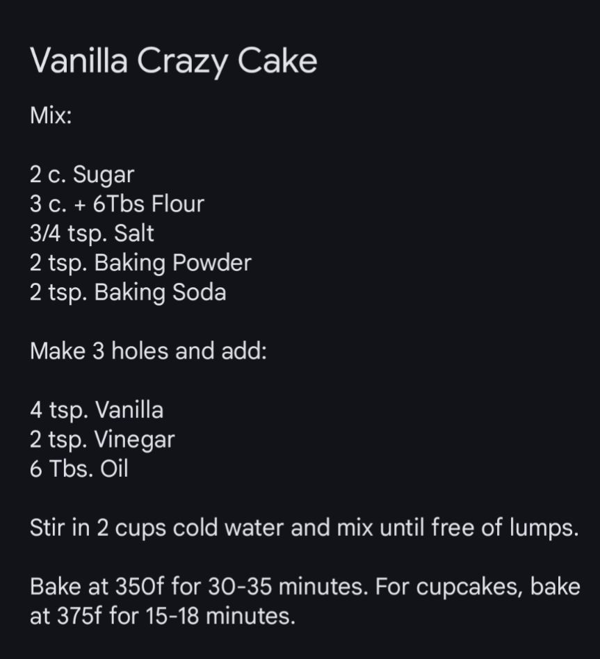 Vanilla Crazy Cake 

Mix: 

2 c. Sugar
3 c. + 6tbs Flour 
1/2 tsp. Salt
2 tsp. Baking Powder 
2 tsp. Baking Soda 

Make 3 holes and add:

2 tsp. Vanilla 
2 tsp. Vinegar 
6 Tbs. Oil 

Stir in 2 cups cold water and mix until free of lumps.

Bake at 350f for 30-35 minutes. For cupcakes, bake at 375f for 15-18 minutes.