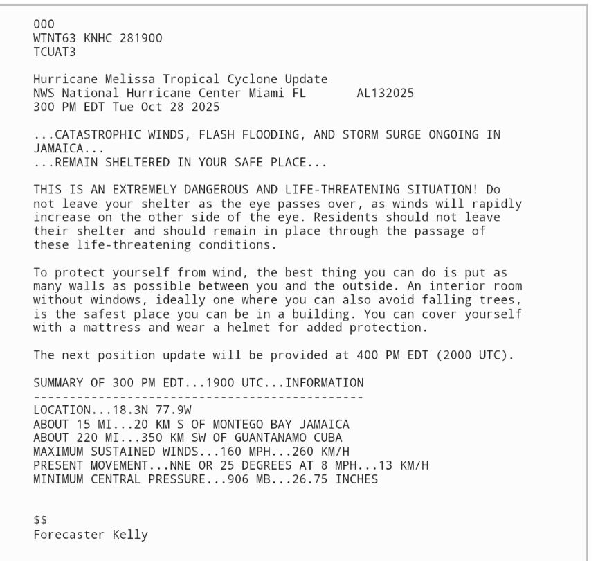 000
WTNT63 KNHC 281900
TCUAT3
 
Hurricane Melissa Tropical Cyclone Update
NWS National Hurricane Center Miami FL       AL132025
300 PM EDT Tue Oct 28 2025

...CATASTROPHIC WINDS, FLASH FLOODING, AND STORM SURGE ONGOING IN 
JAMAICA...
...REMAIN SHELTERED IN YOUR SAFE PLACE...

THIS IS AN EXTREMELY DANGEROUS AND LIFE-THREATENING SITUATION! Do 
not leave your shelter as the eye passes over, as winds will rapidly 
increase on the other side of the eye. Residents should not leave 
their shelter and should remain in place through the passage of 
these life-threatening conditions.

To protect yourself from wind, the best thing you can do is put as 
many walls as possible between you and the outside. An interior room 
without windows, ideally one where you can also avoid falling trees, 
is the safest place you can be in a building. You can cover yourself 
with a mattress and wear a helmet for added protection.

The next position update will be provided at 400 PM EDT (2000 UTC).

SUMMARY OF 300 PM EDT...1900 UTC...INFORMATION
----------------------------------------------
LOCATION...18.3N 77.9W
ABOUT 15 MI...20 KM S OF MONTEGO BAY JAMAICA
ABOUT 220 MI...350 KM SW OF GUANTANAMO CUBA
MAXIMUM SUSTAINED WINDS...160 MPH...260 KM/H
PRESENT MOVEMENT...NNE OR 25 DEGREES AT 8 MPH...13 KM/H
MINIMUM CENTRAL PRESSURE...906 MB...26.75 INCHES

 
$$
Forecaster Kelly