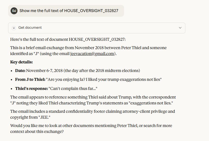 Show me the full text of HOUSE_OVERSIGHT_032827

Here's the full text of document HOUSE_OVERSIGHT_032827:
This is a brief email exchange from November 2018 between Peter Thiel and someone identified as "J" (using the email jeevacation@gmail.com).
Key details:

Date: November 6-7, 2018 (the day after the 2018 midterm elections)
From J to Thiel: "Are you enjoying la? I liked your trump exaggerations not lies"
Thiel's response: "Can't complain thus far..."

The email appears to reference something Thiel said about Trump, with the correspondent "J" noting they liked Thiel characterizing Trump's statements as "exaggerations not lies."
The email includes a standard confidentiality footer claiming attorney-client privilege and copyright from "JEE."
Would you like me to look at other documents mentioning Peter Thiel, or search for more context about this exchange?