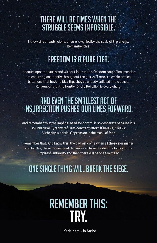 The text of Nemik's Manifesto, part of the Star Wars series Andor:
There will be times when the struggle seems impossible. I know this already. Alone, unsure, dwarfed by the scale of the enemy. 

Remember this: Freedom is a pure idea. It occurs spontaneously and without instruction. Random acts of insurrection are occurring constantly throughout the galaxy. There are whole armies, battalions that have no idea that they’ve already enlisted in the cause. 

Remember that the frontier of the Rebellion is everywhere. And even the smallest act of insurrection pushes our lines forward. 

And remember this: the Imperial need for control is so desperate because it is so unnatural. Tyranny requires constant effort. It breaks, it leaks. Authority is brittle. Oppression is the mask of fear. 

Remember that. And know this: the day will come when all these skirmishes and battles, these moments of defiance will have flooded the banks of the Empires’s authority and then there will be one too many. One single thing will break the siege. 

Remember this: Try.