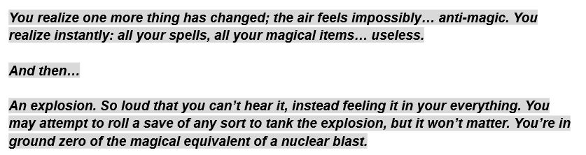 A screenshot of a google doc, that reads: 

You realize one more thing has changed; the air feels impossibly… anti-magic. You realize instantly: all your spells, all your magical items… useless.

And then…

An explosion. So loud that you can’t hear it, instead feeling it in your everything. You may attempt to roll a save of any sort to tank the explosion, but it won’t matter. You’re in ground zero of the magical equivalent of a nuclear blast.