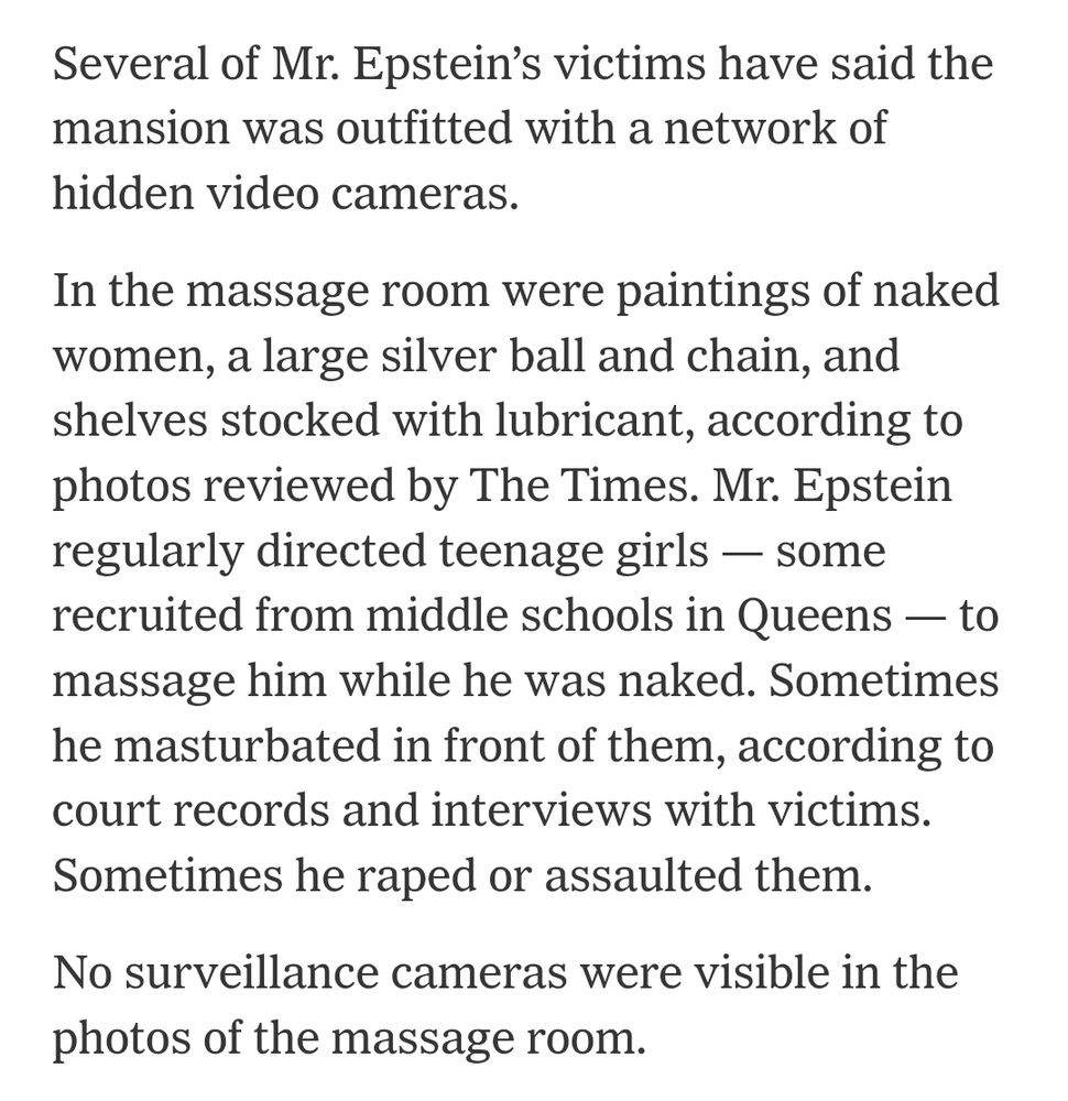 Several of Mr. Epstein’s victims have said the mansion was outfitted with a network of hidden video cameras.

In the massage room were paintings of naked women, a large silver ball and chain, and shelves stocked with lubricant, according to photos reviewed by The Times. Mr. Epstein regularly directed teenage girls — some recruited from middle schools in Queens — to massage him while he was naked. Sometimes he masturbated in front of them, according to court records and interviews with victims. Sometimes he raped or assaulted them.

No surveillance cameras were visible in the photos of the massage room.
