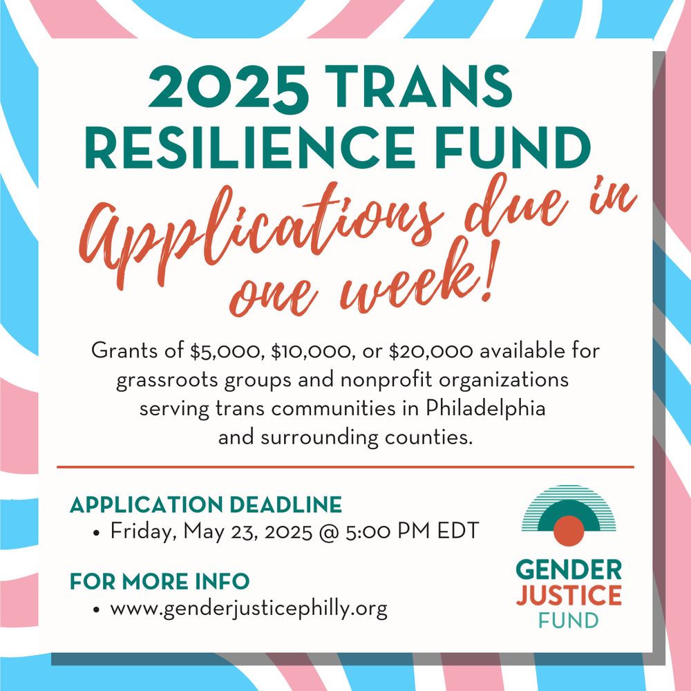 2025 Trans Resilience Fund 
Applications due in one week!
Grants of $5,000, $10,000, or $20,000 available for grassroots groups and nonprofit organizations serving trans communities in Philadelphia and surrounding counties.

Application Deadline
Friday, May 23, 2025 @ 5:00 PM EDT

For More Info
www.genderjusticephilly.org
