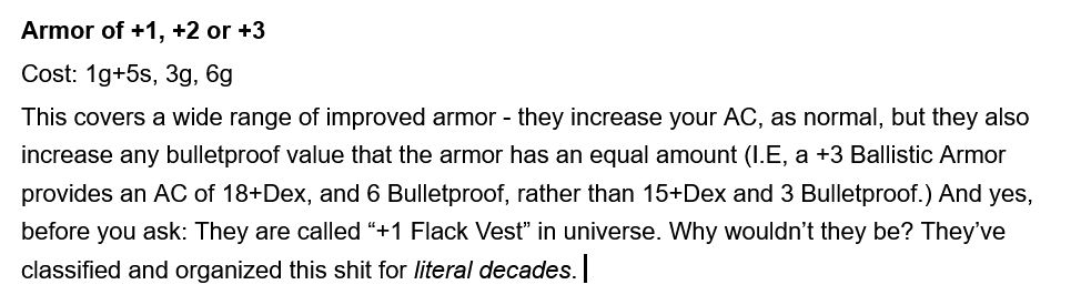 Armor of +1, +2 or +3
Cost: 1g+5s, 3g, 6g
This covers a wide range of improved armor - they increase your AC, as normal, but they also increase any bulletproof value that the armor has an equal amount (I.E, a +3 Ballistic Armor provides an AC of 18+Dex, and 6 Bulletproof, rather than 15+Dex and 3 Bulletproof.) And yes, before you ask: They are called “+1 Flack Vest” in universe. Why wouldn’t they be? They’ve classified and organized this shit for literal decades. 
