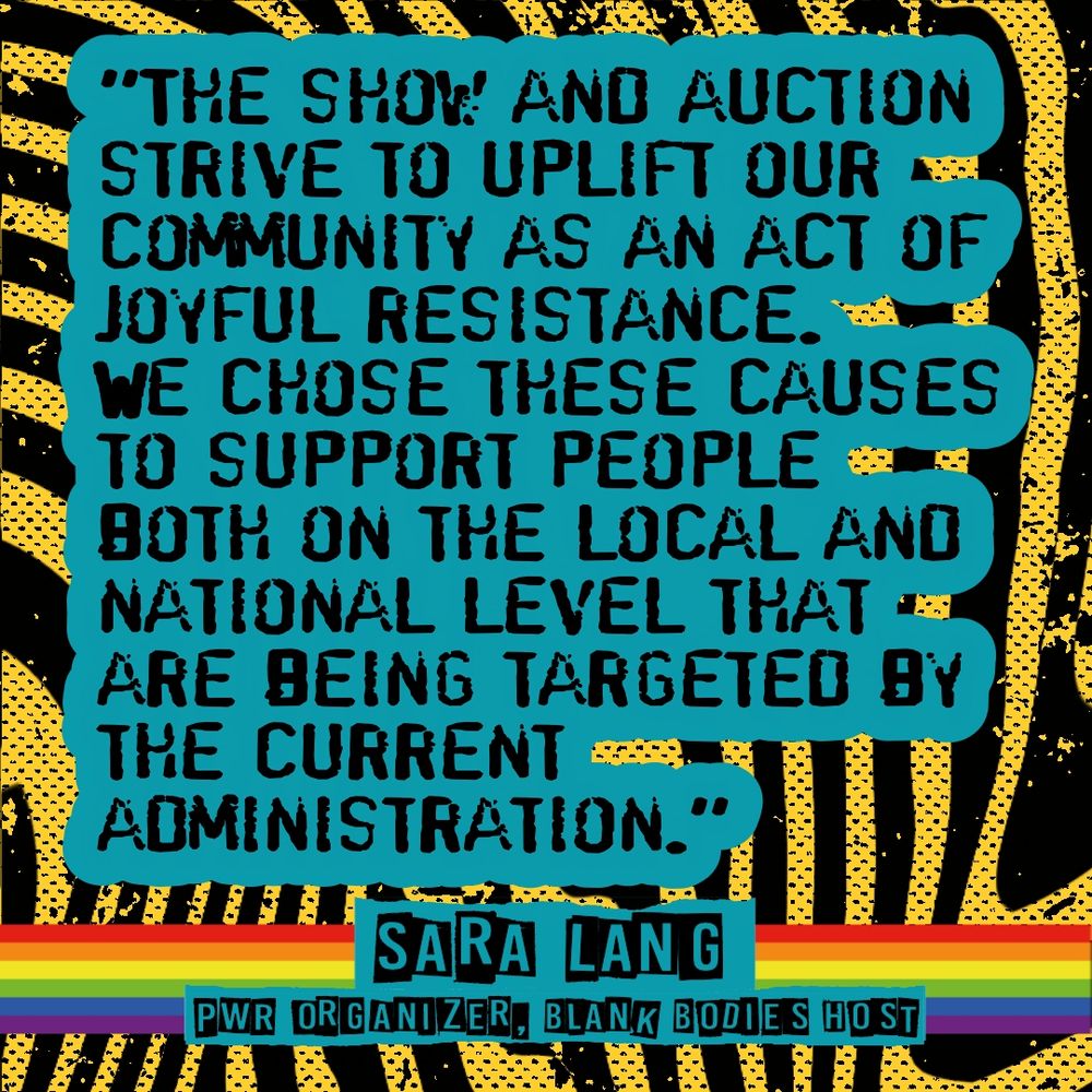 "The Show and Auction strive to uplift our community as an Act of Joyful Resistance. We Chose these causes to support people on both the Local and National level that are being targeted by the current administration."- Sara Lang: PWR Organizer, Blank Bodies Host