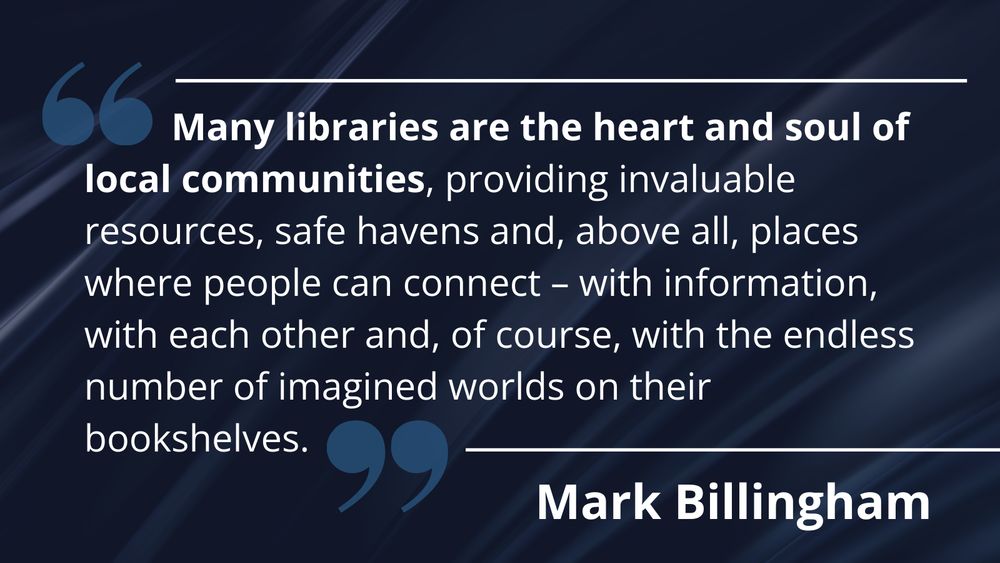 A quote from author Mark Billingham, in white font against a navy blue background. The quote reads: "Many libraries are the heart and soul of local communities, providing invaluable resources, safe havens and, above all, places where people can connect - with information, with each other and, of course, with the endless number of imagined worlds on their bookshelves."